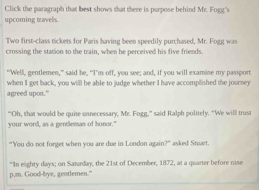 Click the paragraph that best shows that there is purpose behind Mr. Fogg’s 
upcoming travels. 
Two first-class tickets for Paris having been speedily purchased, Mr. Fogg was 
crossing the station to the train, when he perceived his five friends. 
“Well, gentlemen,” said he, “I’m off, you see; and, if you will examine my passport 
when I get back, you will be able to judge whether I have accomplished the journey 
agreed upon.” 
“Oh, that would be quite unnecessary, Mr. Fogg,” said Ralph politely. “We will trust 
your word, as a gentleman of honor.” 
“You do not forget when you are due in London again?” asked Stuart. 
“In eighty days; on Saturday, the 21st of December, 1872, at a quarter before nine 
p,m. Good-bye, gentlemen.”