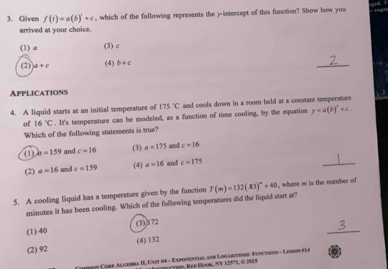 aged. T
3. Given f(t)=a(b)^t+c , which of the following represents the y-intercept of this function? Show how you s engr
arrived at your choice.
(1) a (3) c
(2) a+c (4) b+c
_
Applications
4. A liquid starts at an initial temperature of 175°C and cools down in a room held at a constant temperature
of 16°C. It's temperature can be modeled, as a function of time cooling, by the equation y=a(b)^x+c. 
Which of the following statements is true?
(1) a=159 and c=16 (3) a=175 and c=16
(2) a=16 and c=159
(4) a=16 and c=175
_
5. A cooling liquid has a temperature given by the function T(m)=132(.83)^m+40 , where m is the number of
minutes it has been cooling. Which of the following temperatures did the liquid start at?
_
(1) 40 (3)) 172
(2) 92 (4) 132
Common Core Algebra II, Unit #4 - Exponential and Logarithmic Functions - Lesson #14
TRUTIOn, Red Hook, NY 12571, © 2015