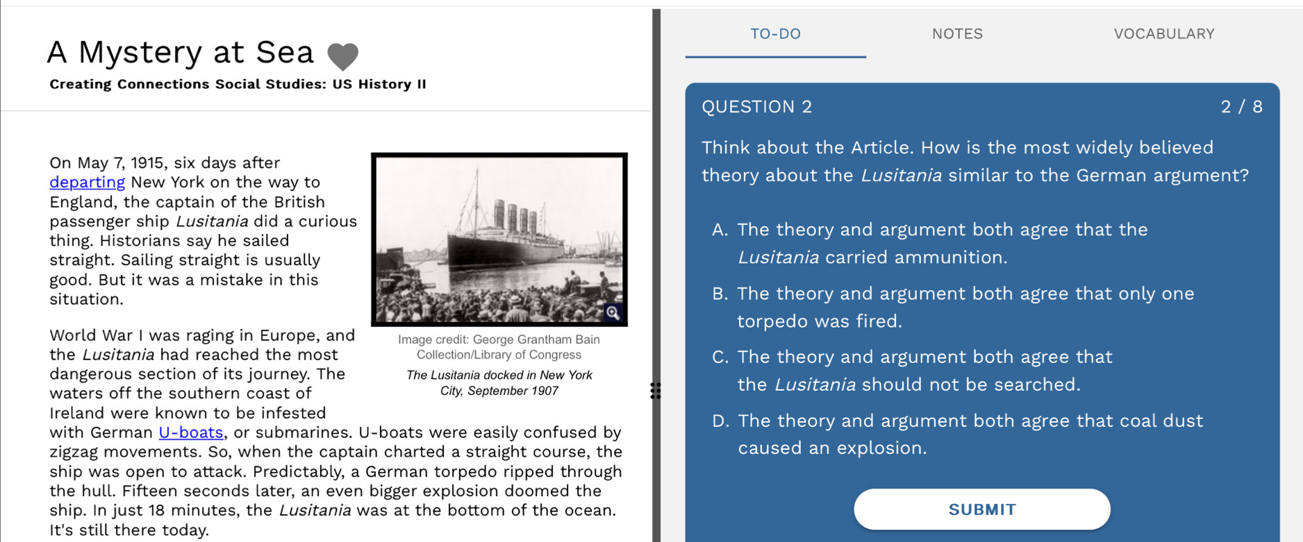 TO-DO NOTES VOCABULARY
A Mystery at Sea
Creating Connections Social Studies: US History II
QUESTION 2 2 / 8
Think about the Article. How is the most widely believed
On May 7, 1915, six days after
departing New York on the way totheory about the Lusitania similar to the German argument?
England, the captain of the British
passenger ship Lusitania did a curious
A. The theory and argument both agree that the
thing. Historians say he sailed
straight. Sailing straight is usuallyLusitania carried ammunition.
good. But it was a mistake in this
situation.B. The theory and argument both agree that only one
torpedo was fired.
World War I was raging in Europe, and Image credit: George Grantham Bain
the Lusitania had reached the most Collection/Library of Congress C. The theory and argument both agree that
dangerous section of its journey. The The Lusitania docked in New York
waters off the southern coast of City, September 1907
the Lusitania should not be searched.
Ireland were known to be infested
D. The theory and argument both agree that coal dust
with German U-boats, or submarines. U -boats were easily confused by
zigzag movements. So, when the captain charted a straight course, the caused an explosion.
ship was open to attack. Predictably, a German torpedo ripped through
the hull. Fifteen seconds later, an even bigger explosion doomed the
ship. In just 18 minutes, the Lusitania was at the bottom of the ocean. SUBMIT
It's still there today.