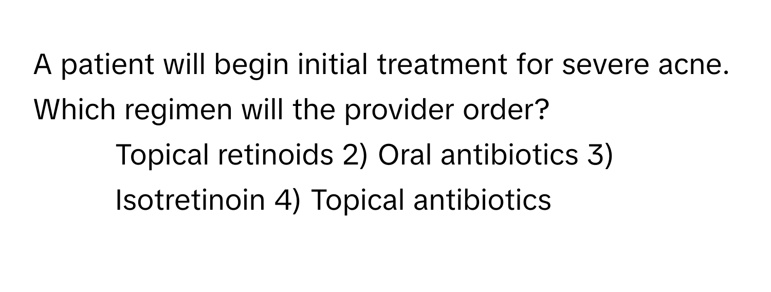 A patient will begin initial treatment for severe acne. Which regimen will the provider order?

1) Topical retinoids 2) Oral antibiotics 3) Isotretinoin 4) Topical antibiotics