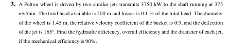 A Pelton wheel is driven by two similar jets transmits 3750 kW to the shaft running at 375
rev/min. The total head available is 200 m and losses is 0.1 % of the total head. The diameter 
of the wheel is 1.45 m, the relative velocity coefficient of the bucket is 0.9, and the deflection 
of the jet is 165°. Find the hydraulic efficiency, overall efficiency and the diameter of each jet, 
if the mechanical efficiency is 90%.