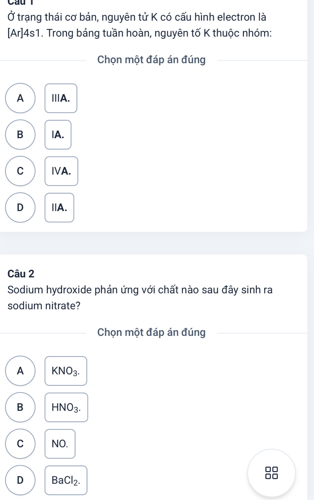 Ở trạng thái cơ bản, nguyên tử K có cấu hình electron là
[Ar]4s1. Trong bảng tuần hoàn, nguyên tố K thuộc nhóm:
Chọn một đáp án đúng
A ⅢA.
B |A.
C IA.
D IA.
Câu 2
Sodium hydroxide phản ứng với chất nào sau đây sinh ra
sodium nitrate?
Chọn một đáp án đúng
A KNO_3.
B HNO_3.
C NO.
D BaCl_2. 
□□