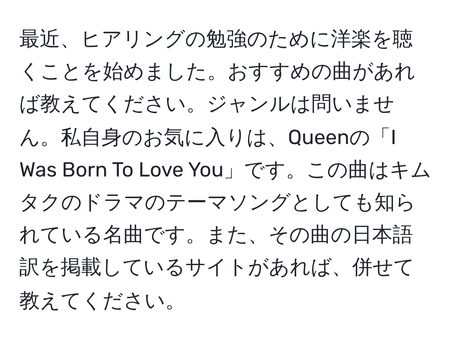 最近、ヒアリングの勉強のために洋楽を聴くことを始めました。おすすめの曲があれば教えてください。ジャンルは問いません。私自身のお気に入りは、Queenの「I Was Born To Love You」です。この曲はキムタクのドラマのテーマソングとしても知られている名曲です。また、その曲の日本語訳を掲載しているサイトがあれば、併せて教えてください。