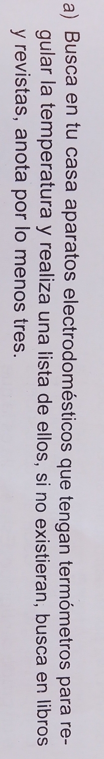 Busca en tu casa aparatos electrodomésticos que tengan termómetros para re- 
gular la temperatura y realiza una lista de ellos, si no existieran, busca en libros 
y revistas, anota por lo menos tres.