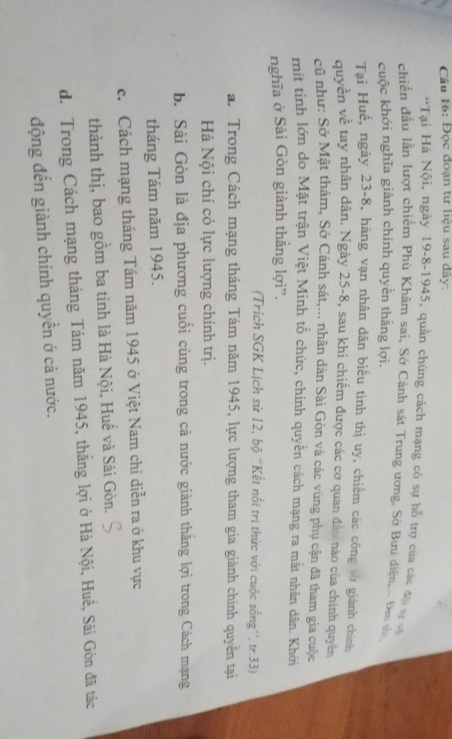 Đọc đoạn tư liệu sau đây:
*Tại Hà Nội, ngày 19-8-1945, quần chúng cách mạng có sự hỗ trợ của các đự tự và
chiến đầu lần lượt chiếm Phù Khâm sai, Sở Cảnh sát Trung ương, Sở Bưu diện,... Đen và
cuộc khới nghĩa giành chính quyền thắng lợi.
Tại Huế, ngày 23 -8, hàng vạn nhân dân biểu tình thị uy, chiếm các công sở giành chính
quyền về tay nhân dân. Ngày 25-8, sau khi chiếm được các cơ quan đẫo nào của chính quyền
cũ như: Sở Mật thám, Sở Cảnh sát,... nhân dàn Sài Gòn và các vùng phụ cận đã tham gia cuộc
mit tinh lớn do Mặt trận Việt Minh tổ chức, chính quyền cách mạng ra mắt nhân dân. Khởi
nghĩa ở Sài Gòn giành thắng lợi”.
(Trích SGK Lịch sử 12, bộ “Kết nổi tri thức với cuộc sống'', tr.33)
a. Trong Cách mạng tháng Tám năm 1945, lực lượng tham gia giành chính quyền tại
Hà Nội chi có lực lượng chính trị.
b. Sài Gòn là địa phương cuối cùng trong cả nước giành thăng lợi trong Cách mạng
tháng Tám năm 1945.
c. Cách mạng tháng Tám năm 1945 ở Việt Nam chi diễn ra ở khu vực
thành thị, bao gồm ba tinh là Hà Nội, Huế và Sài Gòn.
d. Trong Cách mạng tháng Tám năm 1945, thắng lợi ở Hà Nội, Huế, Sài Gòn đã tác
động đến giành chính quyền ở cả nước.