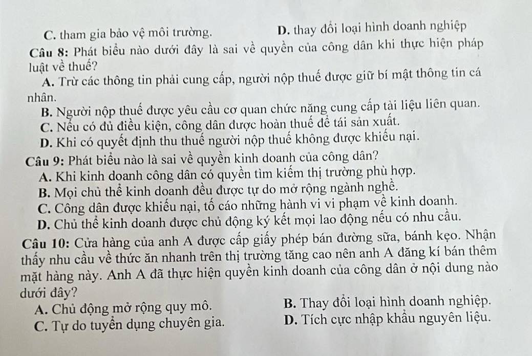 C. tham gia bảo vệ môi trường. D. thay đổi loại hình doanh nghiệp
Câu 8: Phát biểu nào dưới đây là sai về quyền của công dân khi thực hiện pháp
luật về thuế?
A. Trừ các thông tin phải cung cấp, người nộp thuế được giữ bí mật thông tin cá
nhân.
B. Người nộp thuế được yêu cầu cơ quan chức năng cung cấp tài liệu liên quan.
C. Nếu có đủ điều kiện, công dân được hoàn thuế để tái sản xuất.
D. Khi có quyết định thu thuế người nộp thuế không được khiếu nại.
Câu 9: Phát biểu nào là sai về quyền kinh doanh của công dân?
A. Khi kinh doanh công dân có quyền tìm kiếm thị trường phù hợp.
B. Mọi chủ thể kinh doanh đều được tự do mở rộng ngành nghề.
C. Công dân được khiếu nại, tố cáo những hành vi vi phạm về kinh doanh.
D. Chủ thể kinh doanh được chủ động ký kết mọi lao động nếu có nhu cầu.
Câu 10: Cửa hàng của anh A được cấp giấy phép bán đường sữa, bánh kẹo. Nhận
thấy nhu cầu về thức ăn nhanh trên thị trường tăng cao nên anh A đăng kí bán thêm
mặt hàng này. Anh A đã thực hiện quyền kinh doanh của công dân ở nội dung nào
đưới đây?
A. Chủ động mở rộng quy mô. B. Thay đồi loại hình doanh nghiệp.
C. Tự do tuyền dụng chuyên gia. D. Tích cực nhập khẩu nguyên liệu.