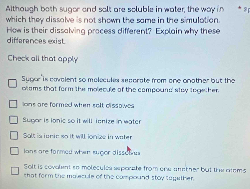 Although both sugar and salt are soluble in water, the way in 3
which they dissolve is not shown the same in the simulation.
How is their dissolving process different? Explain why these
differences exist.
Check all that apply
Sygar is covalent so molecules separate from one another but the
atoms that form the molecule of the compound stay together.
Ions are formed when salt dissolves
Sugar is ionic so it will ionize in water
Salt is ionic so it will ionize in water
Ions are formed when sugar dissolves
Salt is covalent so molecules separate from one another but the atoms
that form the molecule of the compound stay together.