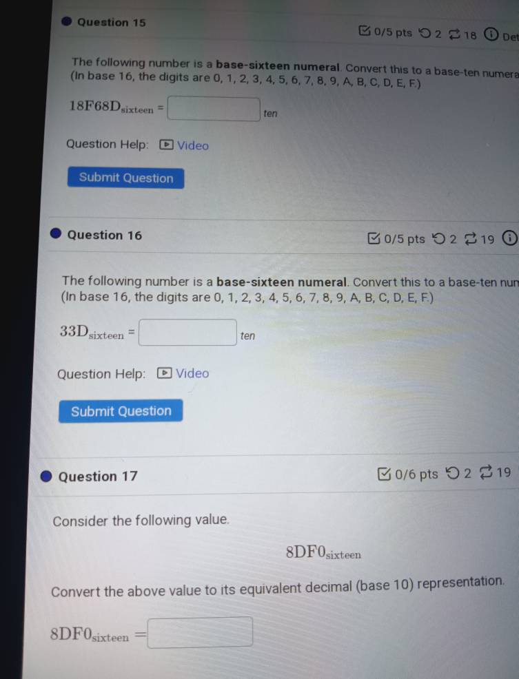 つ 2 $ 18 i De 
The following number is a base-sixteen numeral. Convert this to a base-ten numera 
(In base 16, the digits are 0, 1, 2, 3, 4, 5, 6 ,7, 8, 9, A, B, C, D, E, F
18F68D_sixteen=□ ten
Question Help: Video 
Submit Question 
Question 16 C 0/5 pts ) 2 to 319 
The following number is a base-sixteen numeral. Convert this to a base-ten nun 
(In base 16, the digits are 0, 1, 2, 3, 4, 5, 6, 7, 8, 9, A, B, C DEF a
33D_sixteen=□ ten
Question Help: * Video 
Submit Question 
Question 17 0/6 pts 2 19 
Consider the following value.
8DF0 sixteen 
Convert the above value to its equivalent decimal (base 10) representation.
8DF0_sixteen=□