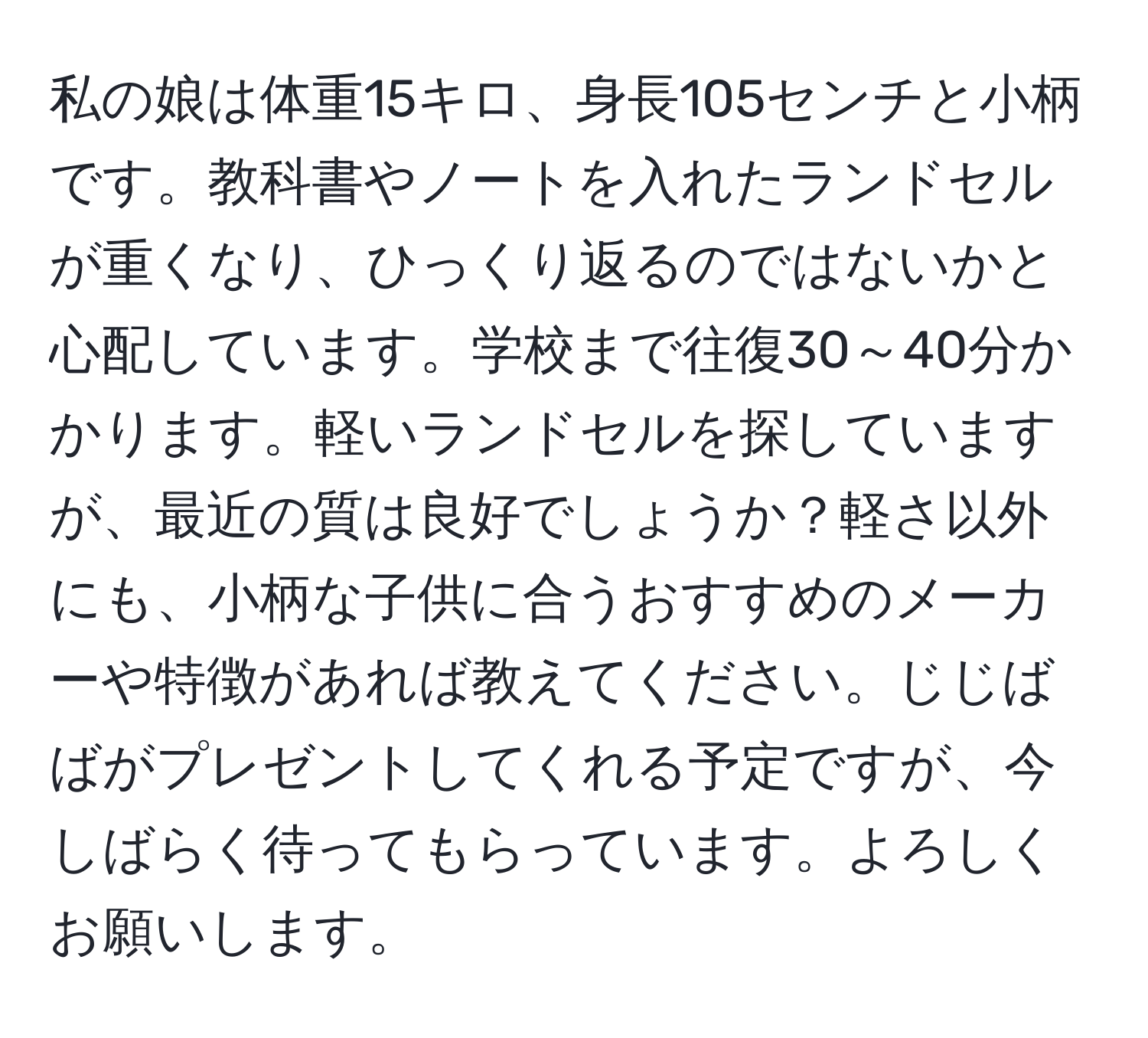 私の娘は体重15キロ、身長105センチと小柄です。教科書やノートを入れたランドセルが重くなり、ひっくり返るのではないかと心配しています。学校まで往復30～40分かかります。軽いランドセルを探していますが、最近の質は良好でしょうか？軽さ以外にも、小柄な子供に合うおすすめのメーカーや特徴があれば教えてください。じじばばがプレゼントしてくれる予定ですが、今しばらく待ってもらっています。よろしくお願いします。