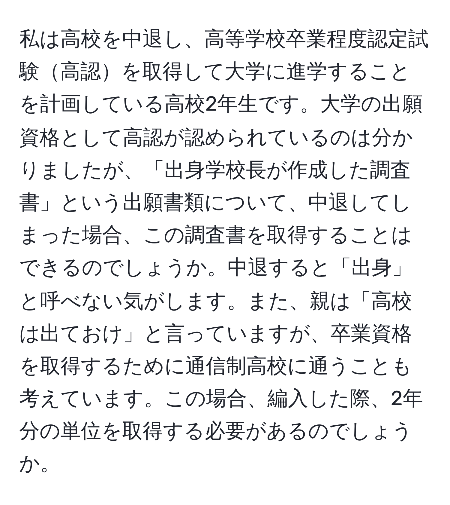 私は高校を中退し、高等学校卒業程度認定試験高認を取得して大学に進学することを計画している高校2年生です。大学の出願資格として高認が認められているのは分かりましたが、「出身学校長が作成した調査書」という出願書類について、中退してしまった場合、この調査書を取得することはできるのでしょうか。中退すると「出身」と呼べない気がします。また、親は「高校は出ておけ」と言っていますが、卒業資格を取得するために通信制高校に通うことも考えています。この場合、編入した際、2年分の単位を取得する必要があるのでしょうか。