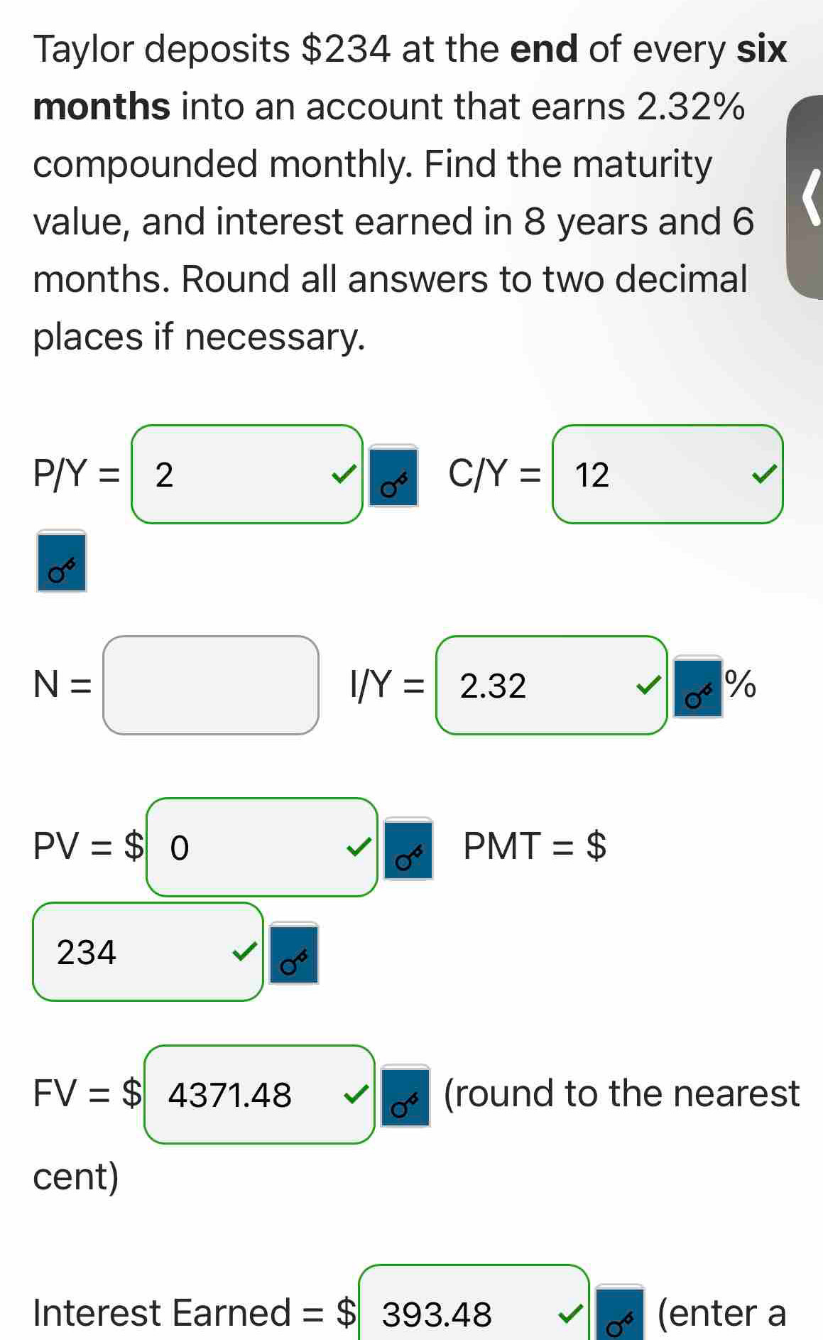 Taylor deposits $234 at the end of every six
months into an account that earns 2.32%
compounded monthly. Find the maturity 
value, and interest earned in 8 years and 6
months. Round all answers to two decimal 
places if necessary.
P/Y=2
C/Y=12 )
(-3,4)
sigma^6
sqrt() 0^6%
N=□ I/Y=2.32 □
PV=$(0,r)
PMT =$
234
sigma^6
FV=$4371.48 (round to the nearest
sigma^6
cent) 
Interest Earned =$ 393.48 (enter a
sigma^6