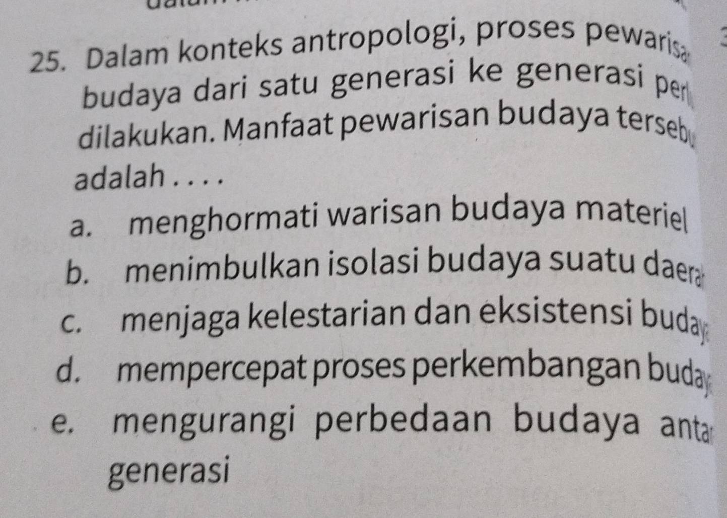 Dalam konteks antropologi, proses pewaris
budaya dari satu generasi ke generasi per
dilakukan. Manfaat pewarisan budaya terseb
adalah . . . .
a. menghormati warisan budaya materiel
b. menimbulkan isolasi budaya suatu daer
c.menjaga kelestarian dan eksistensi buday
d. mempercepat proses perkembangan buday
e. mengurangi perbedaan budaya anta
generasi