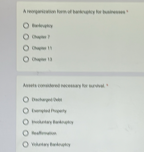 A reorganization form of bankruptcy for businesses *
Bankruptcy
Chapter 7
Chapter 11
Chapter 13
Assets considered necessary for survival. *
Discharged Debt
Exempted Property
Involuntary Bankruptcy
Reaffirmation
Voluntary Bankruptcy