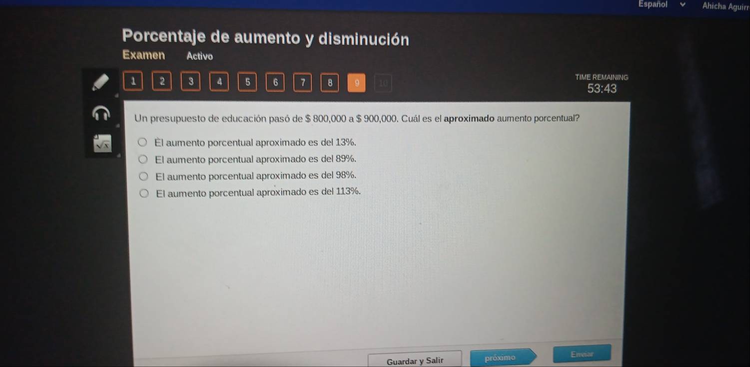 Español Ahicha Aguirr
Porcentaje de aumento y disminución
Examen Activo
1 2 3 4 5 6 7 B 。 TIME REMAINING
53:43
Un presupuesto de educación pasó de $ 800,000 a $ 900,000. Cuál es el aproximado aumento porcentual?
El aumento porcentual aproximado es del 13%.
El aumento porcentual aproximado es del 89%.
El aumento porcentual aproximado es del 98%.
El aumento porcentual aproximado es del 113%.
Guardar y Salir próximo
Eneiar