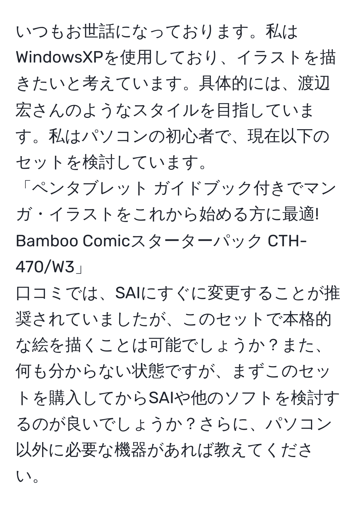 いつもお世話になっております。私はWindowsXPを使用しており、イラストを描きたいと考えています。具体的には、渡辺宏さんのようなスタイルを目指しています。私はパソコンの初心者で、現在以下のセットを検討しています。  
「ペンタブレット ガイドブック付きでマンガ・イラストをこれから始める方に最適! Bamboo Comicスターターパック CTH-470/W3」  
口コミでは、SAIにすぐに変更することが推奨されていましたが、このセットで本格的な絵を描くことは可能でしょうか？また、何も分からない状態ですが、まずこのセットを購入してからSAIや他のソフトを検討するのが良いでしょうか？さらに、パソコン以外に必要な機器があれば教えてください。