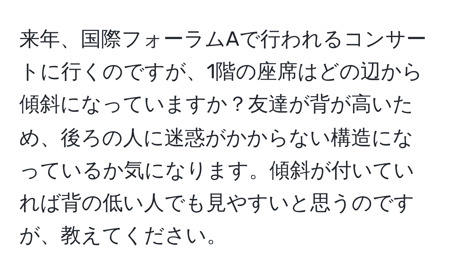 来年、国際フォーラムAで行われるコンサートに行くのですが、1階の座席はどの辺から傾斜になっていますか？友達が背が高いため、後ろの人に迷惑がかからない構造になっているか気になります。傾斜が付いていれば背の低い人でも見やすいと思うのですが、教えてください。