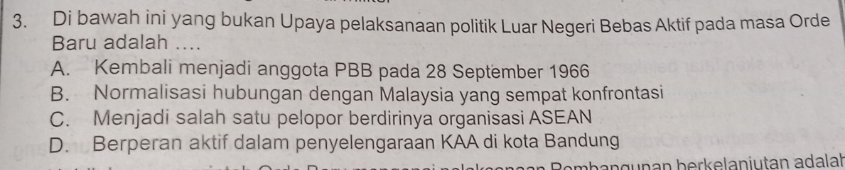 Di bawah ini yang bukan Upaya pelaksanaan politik Luar Negeri Bebas Aktif pada masa Orde
Baru adalah ....
A. Kembali menjadi anggota PBB pada 28 September 1966
B. Normalisasi hubungan dengan Malaysia yang sempat konfrontasi
C. Menjadi salah satu pelopor berdirinya organisasi ASEAN
D. Berperan aktif dalam penyelengaraan KAA di kota Bandung
angunan berkelanjutan adalat