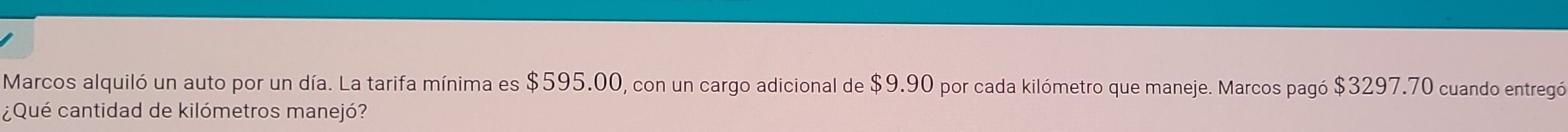 Marcos alquiló un auto por un día. La tarifa mínima es $595.00, con un cargo adicional de $9.90 por cada kilómetro que maneje. Marcos pagó $3297.70 cuando entregó 
¿Qué cantidad de kilómetros manejó?