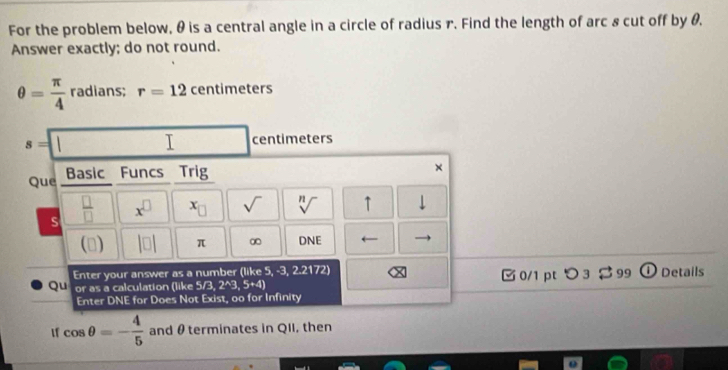 For the problem below, θ is a central angle in a circle of radius r. Find the length of arc & cut off by θ. 
Answer exactly; do not round.
θ = π /4  radians; r=12 centimeters
s=|| □  I □ centimeters
Que Basic Funcs Trig 
× 
s  □ /□   x^(□) x_□  sqrt() sqrt[n]() ↑ downarrow 
(□ |□ | π ∞ DNE ← 
Enter your answer as a number (like 5, -3,2.2172)
Qu or as a calculation (like 5/3,2^(wedge)3,5+4) 0/1 pt つ 3$ 99 ① Details 
Enter DNE for Does Not Exist, oo for Infinity 
If cos θ =- 4/5  and θ terminates in QII, then