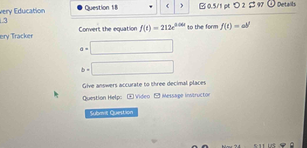 < > 
very Education Question 18 0.5/1 pt つ 2 97 Details 
1.3 
Convert the equation f(t)=212e^(0.06t) to the form f(t)=ab^t
ery Tracker
a=□
b=□
Give answers accurate to three decimal places 
Question Help: * Video Message instructor 
Submit Question 
5:11 US