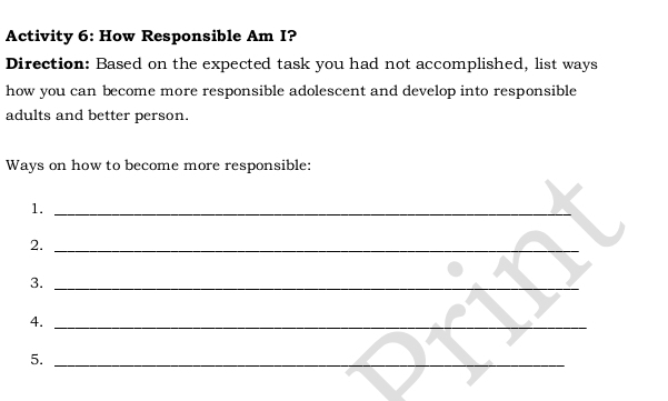 Activity 6: How Responsible Am I? 
Direction: Based on the expected task you had not accomplished, list ways 
how you can become more responsible adolescent and develop into responsible 
adults and better person. 
Ways on how to become more responsible: 
1._ 
2._ 
3._ 
4._ 
5._