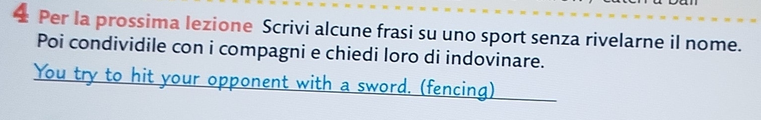 ± Per la prossima lezione Scrivi alcune frasi su uno sport senza rivelarne il nome. 
Poi condividile con i compagni e chiedi loro di indovinare. 
You try to hit your opponent with a sword. (fencing)