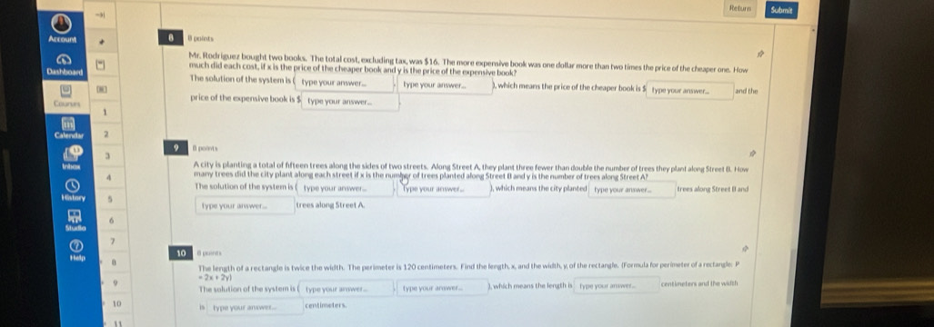 →,1 Return Submit 
Account B B points 
Mr. Rodriguez bought two books. The total cost, excluding tax, was $16. The more expensive book was one dollar more than two times the price of the cheaper one. How 
a much did each cost, if x is the price of the cheaper book and y is the price of the expensive book? 
Dashboard The solution of the system is type your answer... type your answer... ), which means the price of the cheaper book is $ type your answer.... and the 
price of the expensive book is $ type your answer.... 
Coururs 
1 
' 
Caleruts 2 
3 O 0 points 
trbas 
A city is planting a total of ffteen trees along the sides of two streets. Along Street A, they plant three fewer than double the number of trees they plant along Street B. How 
4 many trees did the city plant along each street if x is the numbgr of trees planted along Street B and y is the number of trees along Street A 
a The solution of the system is (type your answer... Type your answer... ), which means the city planted type your answer... trees along Street B and 
History 5 type your answer... trees along Street A.
6
0 7
10 8 puents 
Help 0 
The length of a rectangle is twice the width. The perimeter is 120 centimeters. Find the fength, x, and the width, y, of the rectangle. (Formula for perimeter of a rectangle: P
=2x+2yi
9 The solution of the system is type your answer ... type your arower.. ), which means the length istype your answer.. cen t imeters and the wa l s 
10 is type your anxwer... centimeters. 
11