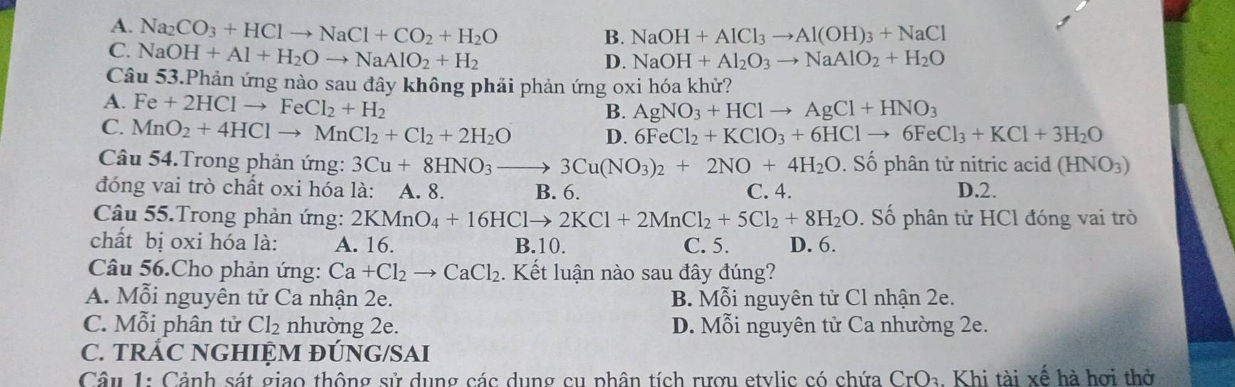 A. Na_2CO_3+HClto NaCl+CO_2+H_2O
B. NaOH+AlCl_3to Al(OH)_3+NaCl
C. NaOH+Al+H_2Oto NaAlO_2+H_2
D. NaOH+Al_2O_3to NaAlO_2+H_2O
Câu 53.Phản ứng nào sau đây không phải phản ứng oxi hóa khử?
A. Fe+2HClto FeCl_2+H_2
B. AgNO_3+HClto AgCl+HNO_3
C. MnO_2+4HClto MnCl_2+Cl_2+2H_2O
D. 6FeCl_2+KClO_3+6HClto 6FeCl_3+KCl+3H_2O
Câu 54.Trong phản ứng: 3Cu+8HNO_3to 3Cu(NO_3)_2+2NO+4H_2O. Số phân tử nitric acid (HNO_3)
đóng vai trò chất oxi hóa là: A. 8. B. 6. C. 4. D.2.
Câu 55.Trong phản ứng: 2KMnO_4+16HClto 2KCl+2MnCl_2+5Cl_2+8H_2O. Số phân tử HCl đóng vai trò
chất bị oxi hóa là: A. 16. B.10. C. 5. D. 6.
Câu 56.Cho phản ứng: Ca+Cl_2to CaCl_2 1. Kết luận nào sau đây đúng?
A. Mỗi nguyên tử Ca nhận 2e. B. Mỗi nguyên tử Cl nhận 2e.
C. Mỗi phân tử Cl_2 nhường 2e. D. Mỗi nguyên tử Ca nhường 2e.
C. TRÁC NGHIỆM ĐÚNG/SAI
Câu 1: Cảnh sát giao thông sử dụng các dụng cụ phân tích rượu etylic có chứa CrO_3. Khi tài xế hà hơi thờ