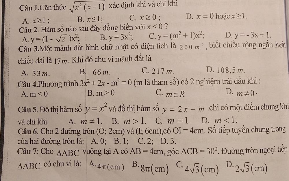 Câu 1.Căn thức sqrt(x^2(x-1)) xác định khi và chỉ khi
A. x≥ 1; B. x≤ 1; C. x≥ 0. D. x=0 hoặc x≥ 1. 
Câu 2. Hàm số nào sau đây đồng biến với x<0</tex> ?
A. y=(1-sqrt(2))x^2 B. y=3x^2; C. y=(m^2+1)x^2; D. y=-3x+1. 
Câu 3.Một mảnh đất hình chữ nhật có diện tích là 200m^2 , biết chiều rộng ngắn hơ
chiều dài là 17m. Khi đó chu vi mảnh đất là
A. 33m. B. 66 m. C. 217 m.
D. 108,5 m.
Câu 4.Phương trình 3x^2+2x-m^2=0 (m là tham số) có 2 nghiệm trái dấu khi :
D.
A. m<0</tex> B. m>0 C. m∈ R m!= 0·
Câu 5. Đồ thị hàm số y=x^2 và đồ thị hàm số y=2x-m chi có một điểm chung khi
và chỉ khi A. m!= 1. B. m>1. C. m=1. D. m<1</tex>. 
Câu 6. Cho 2 đường tròn (0;2cm) và (I;6cm) ,có OI=4cm. Số tiếp tuyến chung trong
của hai đường tròn là: A. 0; B. 1; C. 2; D. 3.
Câu 7: Cho △ ABC vuông tại A có AB=4cm , góc ACB=30°. Đường tròn ngoại tiếp
△ ABC có chu vi là: A. 4π (cm) B. 8π (cm) C. 4sqrt(3)(cm) D. 2sqrt(3)(cm)