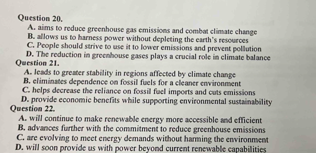 A. aims to reduce greenhouse gas emissions and combat climate change
B. allows us to harness power without depleting the earth’s resources
C. People should strive to use it to lower emissions and prevent pollution
D. The reduction in greenhouse gases plays a crucial role in climate balance
Question 21.
A. leads to greater stability in regions affected by climate change
B. eliminates dependence on fossil fuels for a cleaner environment
C. helps decrease the reliance on fossil fuel imports and cuts emissions
D. provide economic benefits while supporting environmental sustainability
Question 22.
A. will continue to make renewable energy more accessible and efficient
B. advances further with the commitment to reduce greenhouse emissions
C. are evolving to meet energy demands without harming the environment
D. will soon provide us with power beyond current renewable capabilities