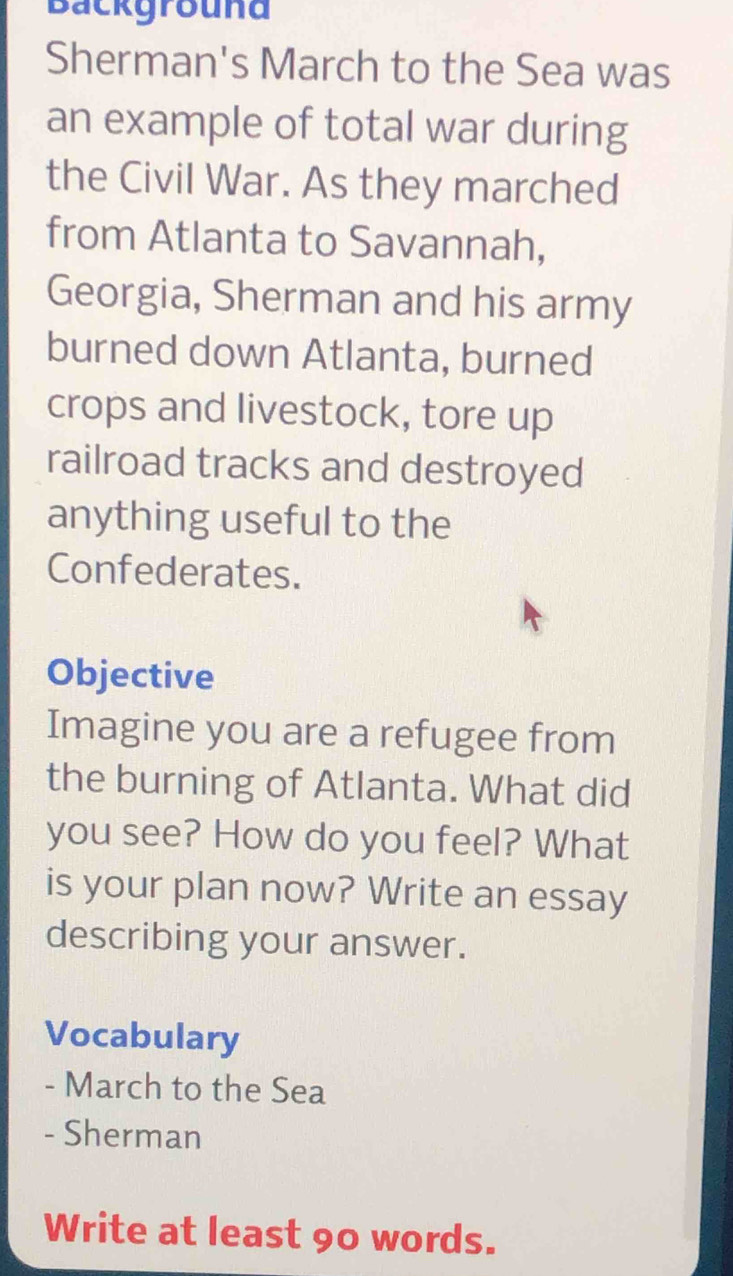 Backgrouna 
Sherman's March to the Sea was 
an example of total war during 
the Civil War. As they marched 
from Atlanta to Savannah, 
Georgia, Sherman and his army 
burned down Atlanta, burned 
crops and livestock, tore up 
railroad tracks and destroyed 
anything useful to the 
Confederates. 
Objective 
Imagine you are a refugee from 
the burning of Atlanta. What did 
you see? How do you feel? What 
is your plan now? Write an essay 
describing your answer. 
Vocabulary 
- March to the Sea 
- Sherman 
Write at least 90 words.