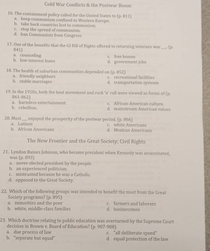 Cold War Conflicts & the Postwar Boom
16. The containment policy called for the United States to (p. 811)
a. keep communism confined to Western Europe.
b. take back countries lost to communism.
c. stop the spread of communism.
d. ban Communists from Congress.
17. One of the benefits that the GI Bill of Rights offered to returning veterans was _(p.
841)
a. counseling c. free homes
b. low-interest loans d. government jobs
18. The health of suburban communities depended on (p. 852)
a. friendly neighbors c. recreational facilities
b. stable marriages d. transportation systems
19. In the 1950s, both the beat movement and rock 'n’ roll were viewed as forms of (p.
861-862)
a. harmless entertainment. c. African-American culture.
b. rebellion. d. mainstream American values.
20. Most _enjoyed the prosperity of the postwar period. (p. 866)
a. Latinos c. white Americans
b. African Americans d. Mexican Americans
The New Frontier and the Great Society; Civil Rights
21. Lyndon Baines Johnson, who became president when Kennedy was assassinated,
was (p. 893)
a. never elected president by the people.
b. an experienced politician.
c. mistrusted because he was a Catholic.
d. opposed to the Great Society.
22. Which of the following groups was intended to benefit the most from the Great
Society programs? (p. 895)
a. minorities and the poor c. farmers and laborers
b. white, middle-class families d. businessmen
23. Which doctrine relating to public education was overturned by the Supreme Court
decision in Brown v. Board of Education? (p. 907-908)
a. due process of law c. “all deliberate speed”
b. “separate but equal” d. equal protection of the law