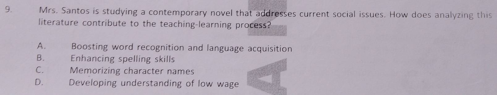 Mrs. Santos is studying a contemporary novel that addresses current social issues. How does analyzing this
literature contribute to the teaching-learning process?
A. Boosting word recognition and language acquisition
B. Enhancing spelling skills
C. Memorizing character names
D. Developing understanding of low wage