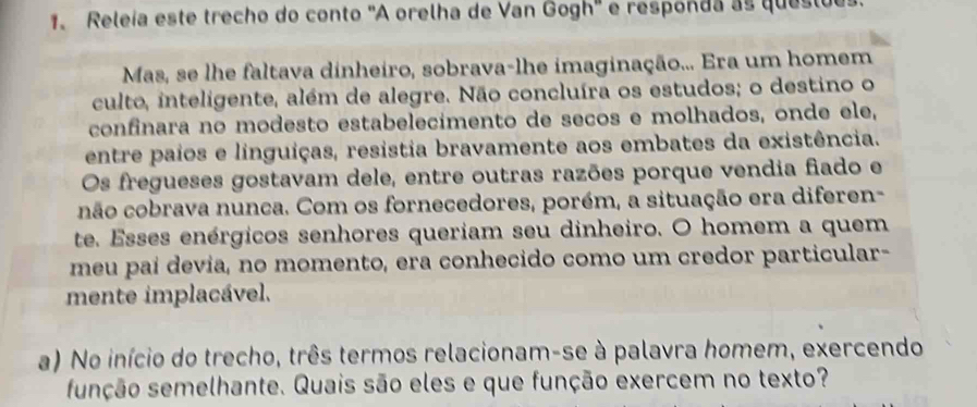 Releía este trecho do conto 'A orelha de Van Gogh' e responda as questues 
Mas, se lhe faltava dinheiro, sobrava-lhe imaginação... Era um homem 
culto, inteligente, além de alegre. Não concluíra os estudos; o destino o 
confinara no modesto estabelecímento de seños e molhados, onde ele, 
entre paios e linguiças, resistia bravamente aos embates da existência. 
Os fregueses gostavam dele, entre outras razões porque vendia fiado e 
cnão cobrava nunca. Com os fornecedores, porém, a situação era diferen- 
te. Esses enérgicos senhores queriam seu dinheiro. O homem a quem 
meu paí devia, no momento, era conhecido como um credor particular- 
mente implacável. 
a) No início do trecho, três termos relacionam-se à palavra homem, exercendo 
função semelhante. Quais são eles e que função exercem no texto?