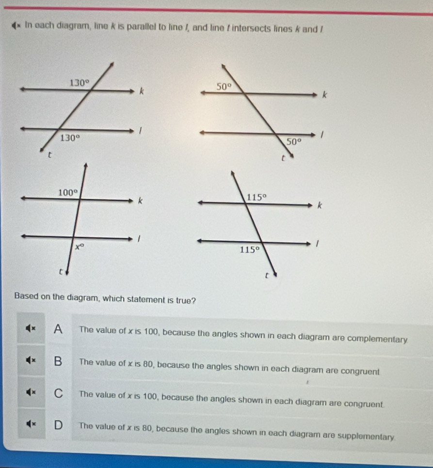 In each diagram, line k is parallel to line /, and line / intersects lines k and /
Based on the diagram, which statement is true?
A The value of x is 100, because the angles shown in each diagram are complementary
B The value of x is 80, because the angles shown in each diagram are congruent
C The value of x is 100, because the angles shown in each diagram are congruent.
D The value of x is 80, because the angles shown in each diagram are supplementary