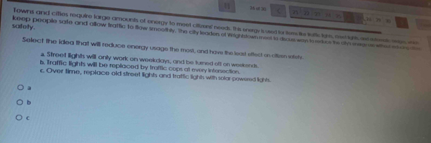 0 26 ol 30 < 21 72 7 74 7 79
30
Towns and citles require large amounts of energy to meet citizens' needs. This energy is used for items like tattic lights, reet lighs and auteretc orgs, wic
safety.
keep people safe and allow traffic to flow smoothly. The city leaders of Wrightstown meet to discuss ways to reduce the ah megras whot ed on at
Select the idea that will reduce energy usage the most, and have the least effect on citizen safety.
a. Street lights will only work on weekdays, and be turned oft on weekends.
b. Traffic lights will be replaced by traffic cops at every intersection.
c. Over time, replace old street lights and traffic lights with solar-powered lights.
a
b
c