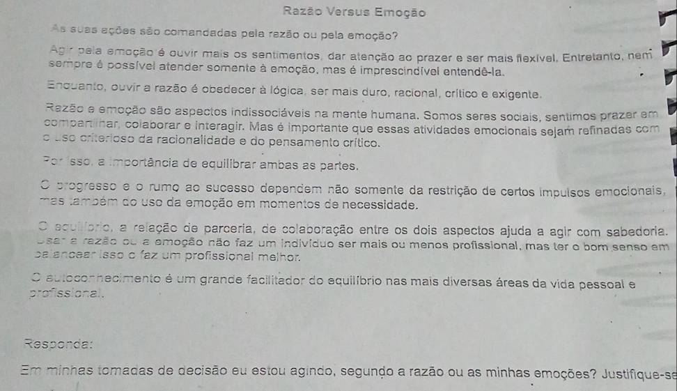 Raezão Versus Emoção
As suas ações são comandadas pela razão ou pela emoção?
Agir pela emoção é ouvir mais os sentimentos, dar atenção ao prazer e ser mais flexível, Entretanto, nem
sempre é possível atender somente à emoção, mas é imprescindível entendê-la.
Enquanto, ouvir a razão é obedecer à lógica, ser mais duro, racional, crítico e exigente.
Razão e emoção são aspectos indissociáveis na mente humana. Somos seres sociais, sentimos prazer em
compartinar, colaborar e interagir. Mas é importante que essas atividades emocionais sejam refinadas com
o uso criterioso da racionalidade e do pensamento crítico.
Por isso, a importância de equilibrar ambas as partes.
O progresso e o rumo ao sucesso dependem não somente da restrição de certos impulsos emocionais,
mas também do uso da emoção em momentos de necessidade.
O equilíprio, a relação de parceria, de colaboração entre os dois aspectos ajuda a agir com sabedoria.
Osar a razão ou a emoção não faz um indivíduo ser mais ou menos profissional, mas ter o bom senso em
palancear isso c faz um profissional melhor.
O autocon hecimento é um grande facilitador do equilíbrio nas mais diversas áreas da vida pessoal e
profissional.
Responda:
Em minhas tomadas de decisão eu estou agindo, segundo a razão ou as minhas emoções? Justifique-se