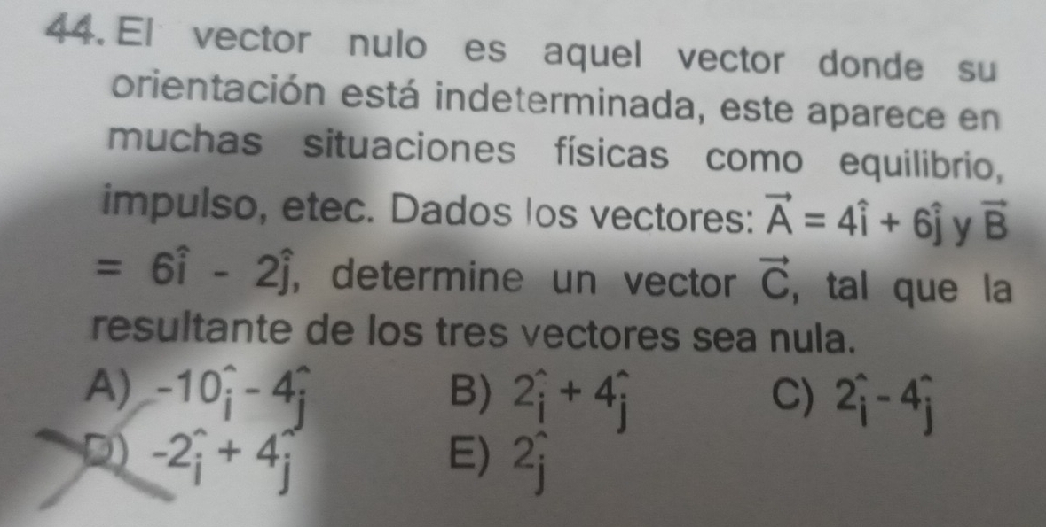 El vector nulo es aquel vector donde su
orientación está indeterminada, este aparece en
muchas situaciones físicas como equilibrio,
impulso, etec. Dados los vectores: vector A=4hat i+6hat j y vector B
=6hat i-2hat j , determine un vector vector C , tal que la
resultante de los tres vectores sea nula.
A) -10hat i-4hat i B) 2hat i+4hat i C) 2hat i-4hat j
D 2i+ n
E) 2hat i