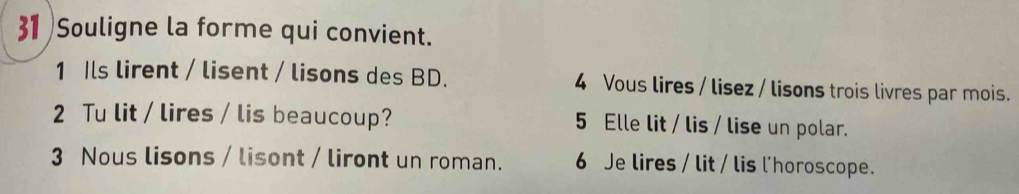 Souligne la forme qui convient. 
1 Ils lirent / lisent / lisons des BD. 4 Vous lires / lisez / lisons trois livres par mois. 
2 Tu lit / lires / lis beaucoup? 5 Elle lit / lis / lise un polar. 
3 Nous lisons / lisont / liront un roman. 6 Je lires / lit / lis l'horoscope.