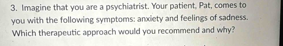 Imagine that you are a psychiatrist. Your patient, Pat, comes to 
you with the following symptoms: anxiety and feelings of sadness. 
Which therapeutic approach would you recommend and why?