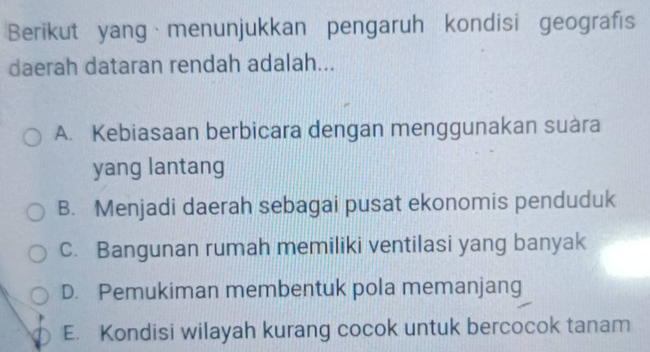 Berikut yang menunjukkan pengaruh kondisi geografis
daerah dataran rendah adalah...
A. Kebiasaan berbicara dengan menggunakan suàra
yang lantang
B. Menjadi daerah sebagai pusat ekonomis penduduk
c. Bangunan rumah memiliki ventilasi yang banyak
D. Pemukiman membentuk pola memanjang
E. Kondisi wilayah kurang cocok untuk bercocok tanam