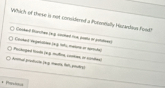 Which of these is not considered a Potentially Hazardous Food?
Cooked Starches (e.g. cooked rice, pasta or patatues)
Cooked Vegelatles (x-3) (aña meíona se sprsuta)
Packoged foods (e.β. mufins, cookies, or sandies)
Arimal products ) (é . meats, fai poutry)
Previons