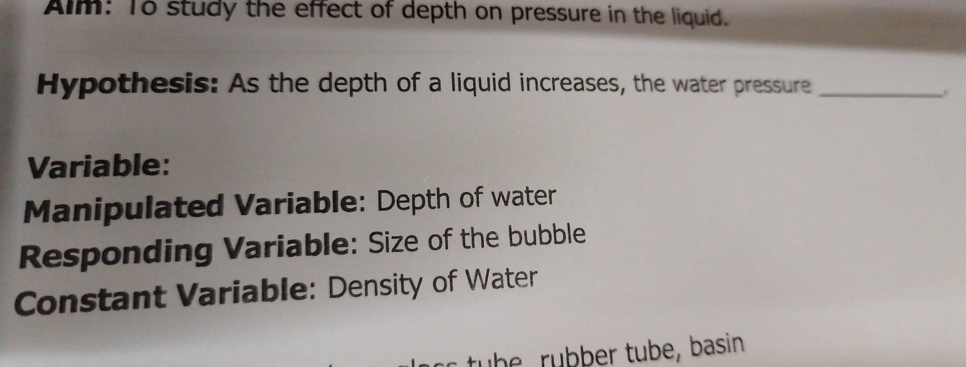 Aim: To study the effect of depth on pressure in the liquid. 
Hypothesis: As the depth of a liquid increases, the water pressure_ 
Variable: 
Manipulated Variable: Depth of water 
Responding Variable: Size of the bubble 
Constant Variable: Density of Water 
tu b e rubber tube, basin