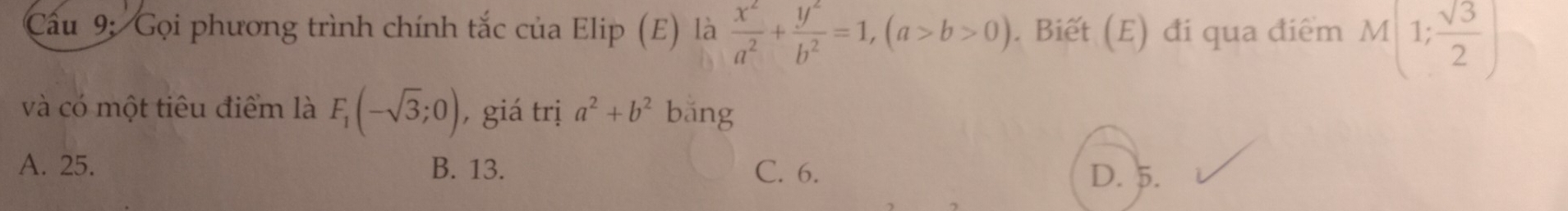 Cầu 9: Gọi phương trình chính tắc của Elip (E) là  x^2/a^2 + y^2/b^2 =1, (a>b>0). Biết (E) đi qua điểm M(1; sqrt(3)/2 )
và có một tiêu điểm là F_1(-sqrt(3);0) , giá trị a^2+b^2 bǎng
A. 25. B. 13. C. 6. D. 5.