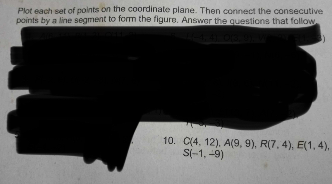 Plot each set of points on the coordinate plane. Then connect the consecutive 
points by a line segment to form the figure. Answer the questions that follow
(4,4)
(3)
r(-∈fty ,-4)
10. C(4,12), A(9,9), R(7,4), E(1,4),
S(-1,-9)