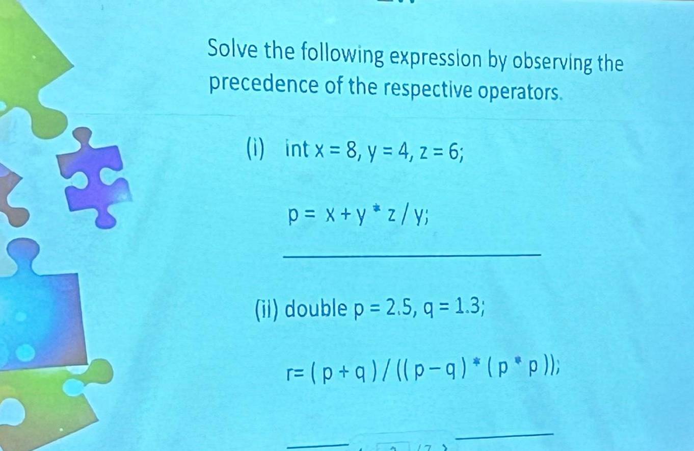 Solve the following expression by observing the 
precedence of the respective operators. 
(i) int x=8, y=4, z=6;
p=x+y^*z/y; 
_ 
(ii) double p=2.5, q=1.3;
r=(p+q)/((p-q)*(p*p)); 
_ 
_