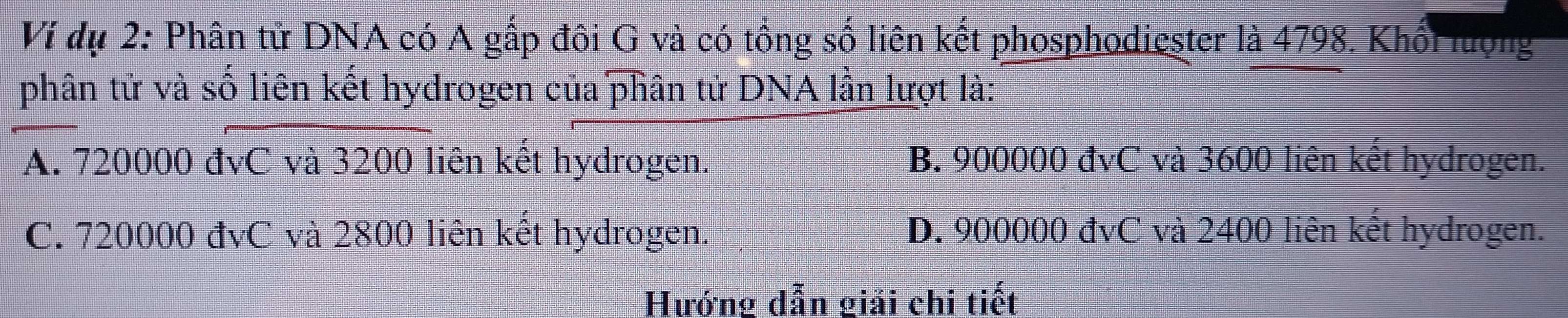 Ví dụ 2: Phân tử DNA có A gấp đôi G và có tổng số liên kết phosphodiester là 4798. Khổi lượng
phân tử và số liên kết hydrogen của phân tử DNA lần lượt là:
A. 720000 đvC và 3200 liên kết hydrogen. B. 900000 đvC và 3600 liên kết hydrogen.
C. 720000 đvC và 2800 liên kết hydrogen. D. 900000 đvC và 2400 liên kết hydrogen.
Hướng dẫn giải chi tiết