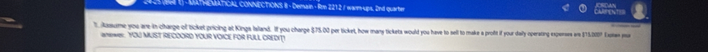 ATHEMATICAL CONNECTIONS 8 - Demain - Rm 2212 / warm-ups. 2nd quarter 
ssime you aire-in charge of ticket pricing at Kings Island. If you charge $75.00 per ticket, how many tickets would you have to sell to make a proft if your daily operating experses are $15.000? Explas you 
anewe: YOU MUST RECOORD YOUR VOICE FOR FULL CREDIT