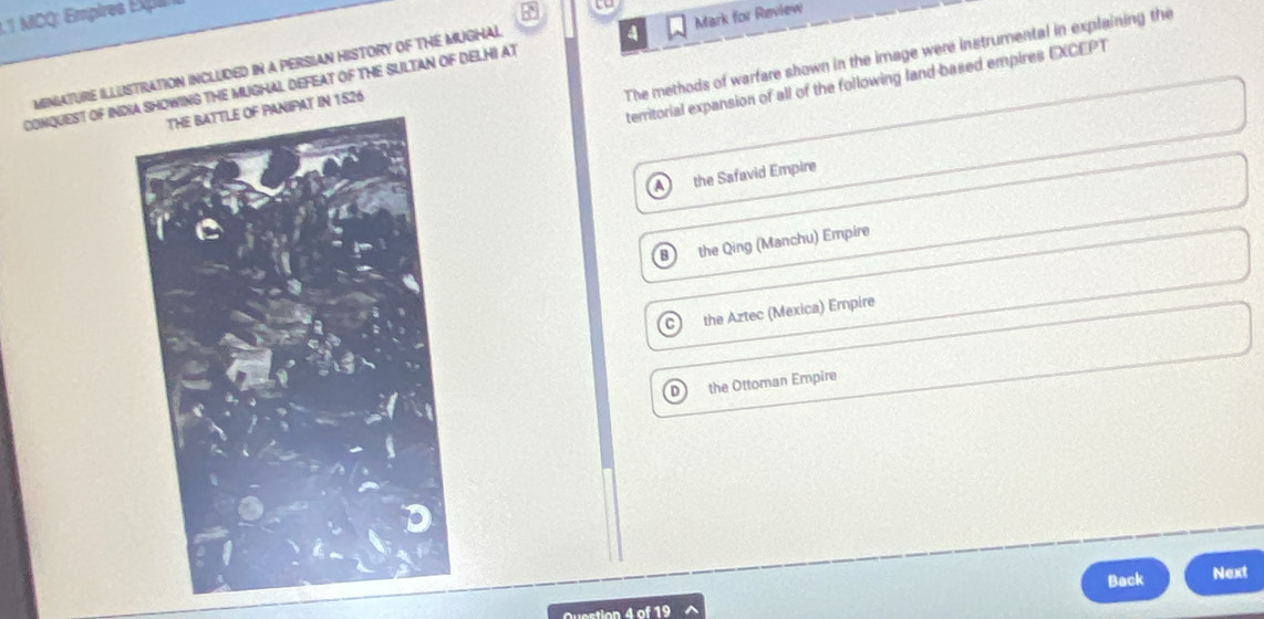 MICQ: Empires Expa

The methods of warfare shown in the image were instrumental in explaining the
MINIATURE ILLUSTRATION INCLUDED IN a PERSIAN HISTORY OF THE MUGHAL
CONQUEST OF INDOWING THE MUGHAL DEFEAT OF THE SULTAN OF DELHI AT 4 Mark for Review
territorial expansion of all of the following land based empires EXCEPT
AY IN 1526
the Safavid Empire
8 the Qing (Manchu) Empire
the Aztec (Mexica) Empire
the Ottoman Empire
Back
Next
Question 4 of 19 ^