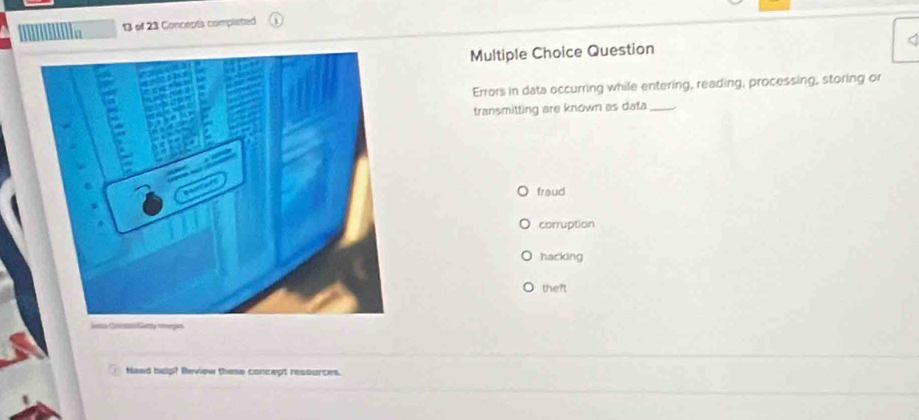 of 23 Concepts completed
Multiple Choice Question
Errors in data occurring while entering, reading, processing, storing or
transmitting are known as data_
fraud
corruption
hacking
theft
JenGeny pes
Haed hulp? Review these concept reasurces.